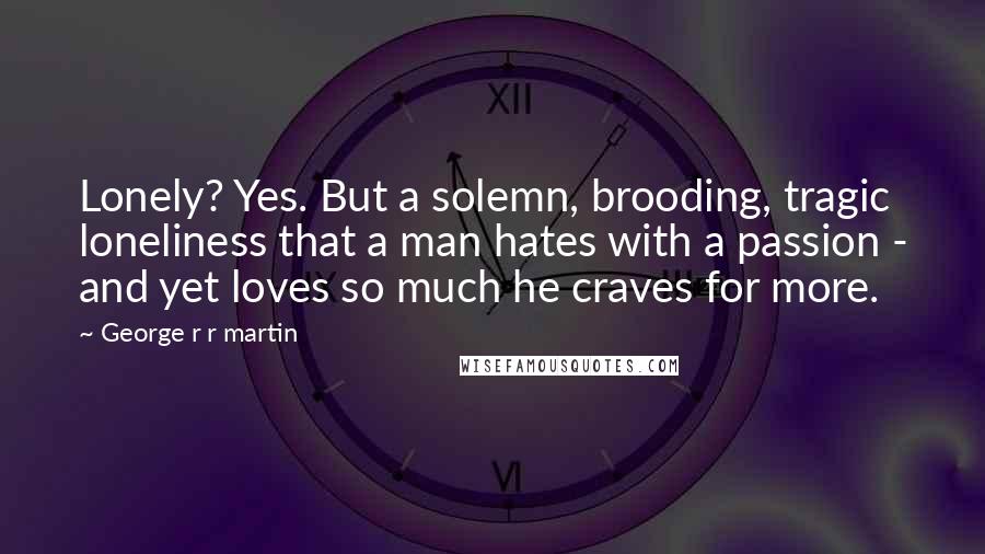 George R R Martin Quotes: Lonely? Yes. But a solemn, brooding, tragic loneliness that a man hates with a passion - and yet loves so much he craves for more.