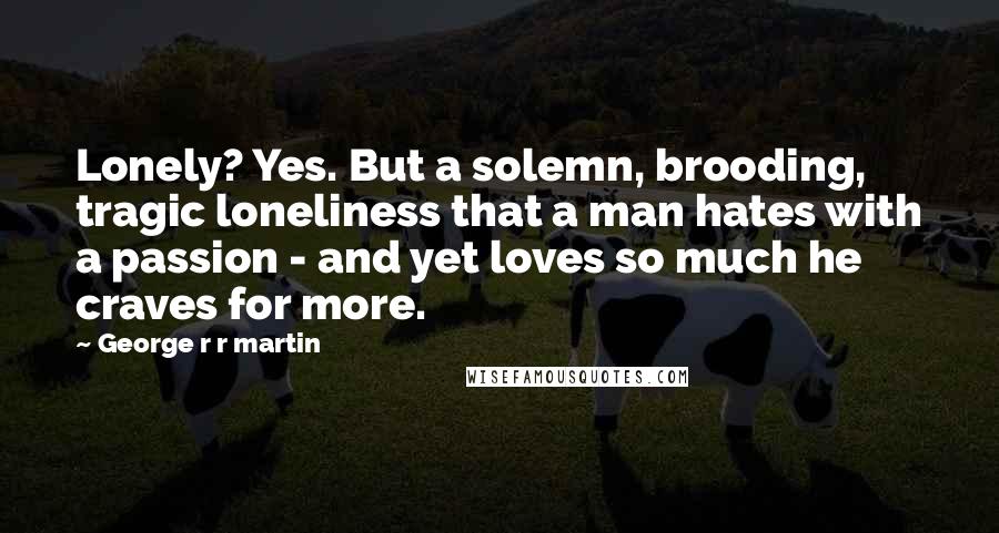 George R R Martin Quotes: Lonely? Yes. But a solemn, brooding, tragic loneliness that a man hates with a passion - and yet loves so much he craves for more.