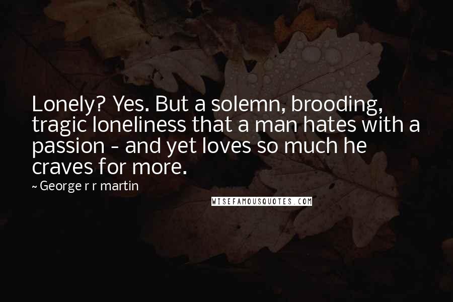 George R R Martin Quotes: Lonely? Yes. But a solemn, brooding, tragic loneliness that a man hates with a passion - and yet loves so much he craves for more.