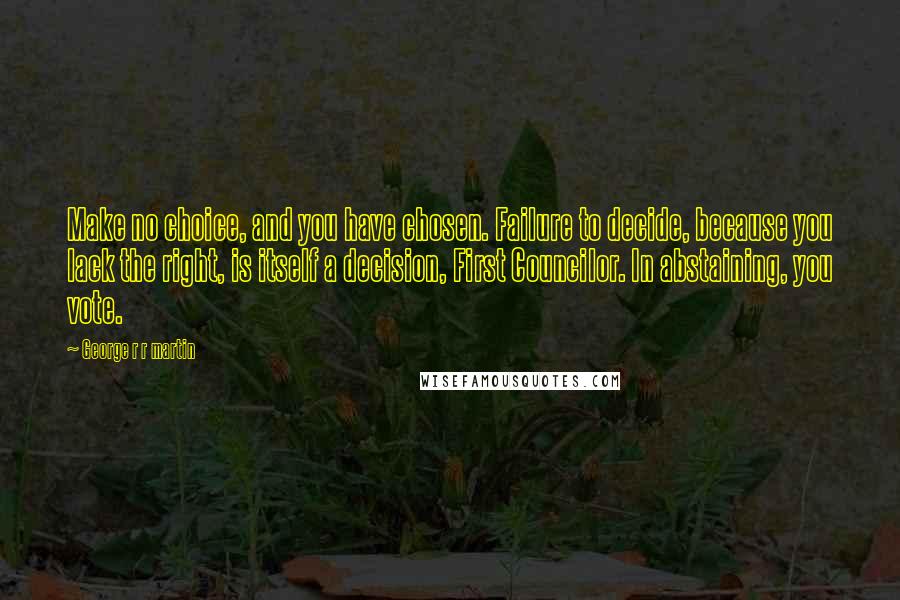 George R R Martin Quotes: Make no choice, and you have chosen. Failure to decide, because you lack the right, is itself a decision, First Councilor. In abstaining, you vote.