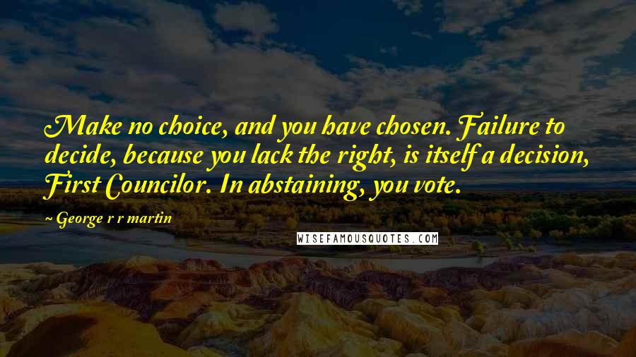George R R Martin Quotes: Make no choice, and you have chosen. Failure to decide, because you lack the right, is itself a decision, First Councilor. In abstaining, you vote.