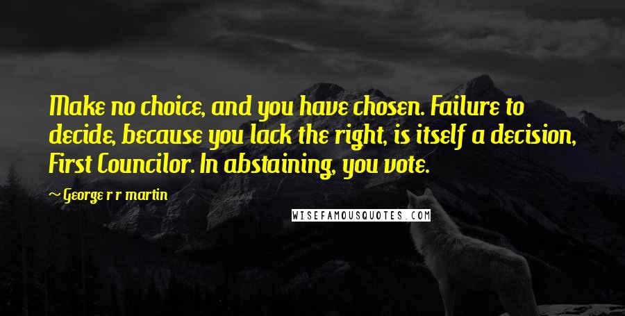 George R R Martin Quotes: Make no choice, and you have chosen. Failure to decide, because you lack the right, is itself a decision, First Councilor. In abstaining, you vote.