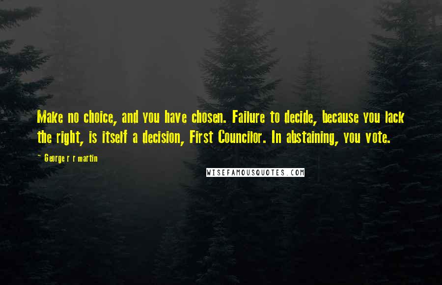 George R R Martin Quotes: Make no choice, and you have chosen. Failure to decide, because you lack the right, is itself a decision, First Councilor. In abstaining, you vote.