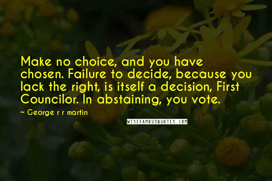 George R R Martin Quotes: Make no choice, and you have chosen. Failure to decide, because you lack the right, is itself a decision, First Councilor. In abstaining, you vote.