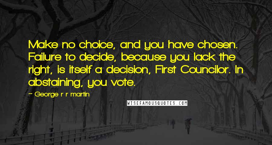 George R R Martin Quotes: Make no choice, and you have chosen. Failure to decide, because you lack the right, is itself a decision, First Councilor. In abstaining, you vote.