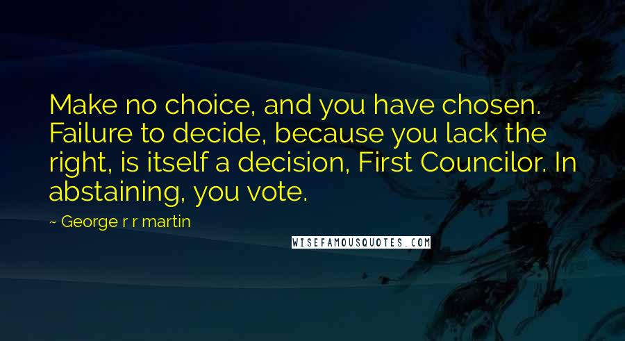 George R R Martin Quotes: Make no choice, and you have chosen. Failure to decide, because you lack the right, is itself a decision, First Councilor. In abstaining, you vote.