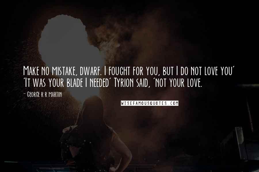 George R R Martin Quotes: Make no mistake, dwarf. I fought for you, but I do not love you' 'It was your blade I needed' Tyrion said, 'not your love.