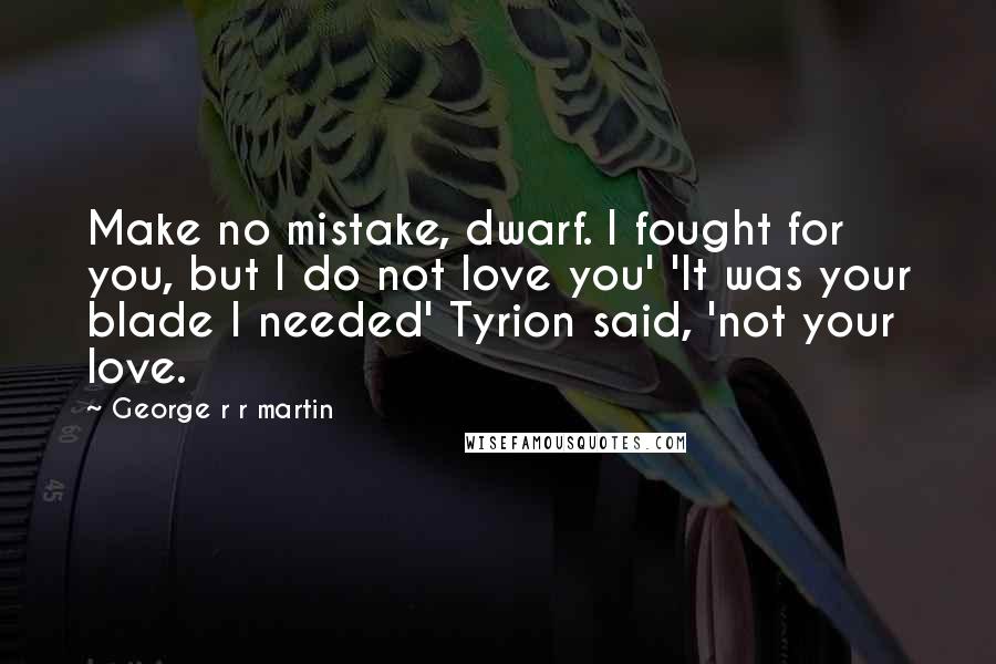 George R R Martin Quotes: Make no mistake, dwarf. I fought for you, but I do not love you' 'It was your blade I needed' Tyrion said, 'not your love.