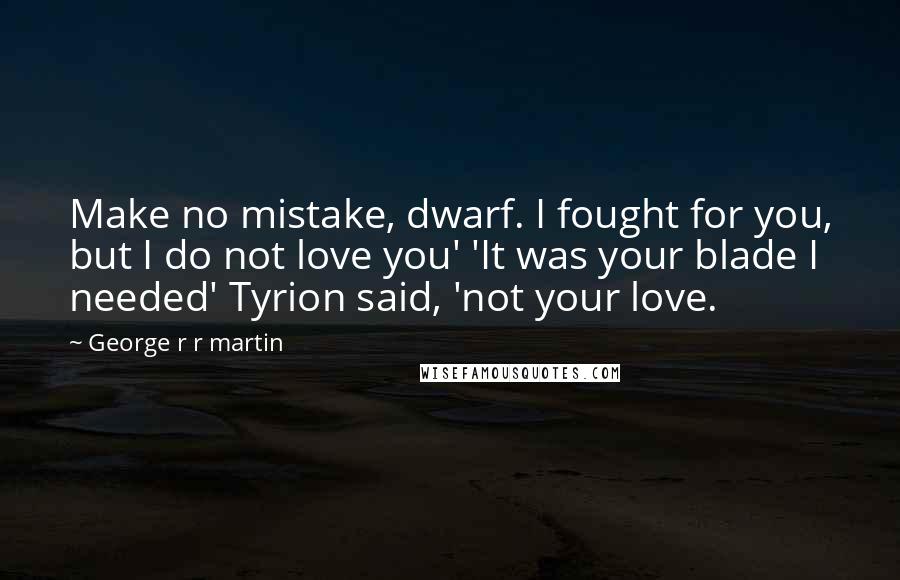 George R R Martin Quotes: Make no mistake, dwarf. I fought for you, but I do not love you' 'It was your blade I needed' Tyrion said, 'not your love.