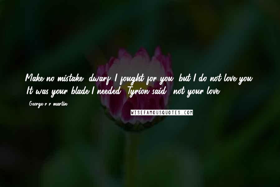 George R R Martin Quotes: Make no mistake, dwarf. I fought for you, but I do not love you' 'It was your blade I needed' Tyrion said, 'not your love.