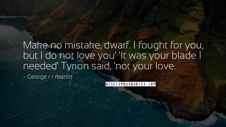 George R R Martin Quotes: Make no mistake, dwarf. I fought for you, but I do not love you' 'It was your blade I needed' Tyrion said, 'not your love.