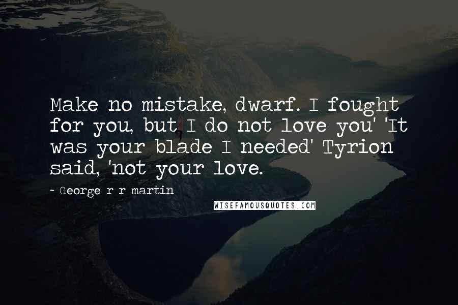 George R R Martin Quotes: Make no mistake, dwarf. I fought for you, but I do not love you' 'It was your blade I needed' Tyrion said, 'not your love.