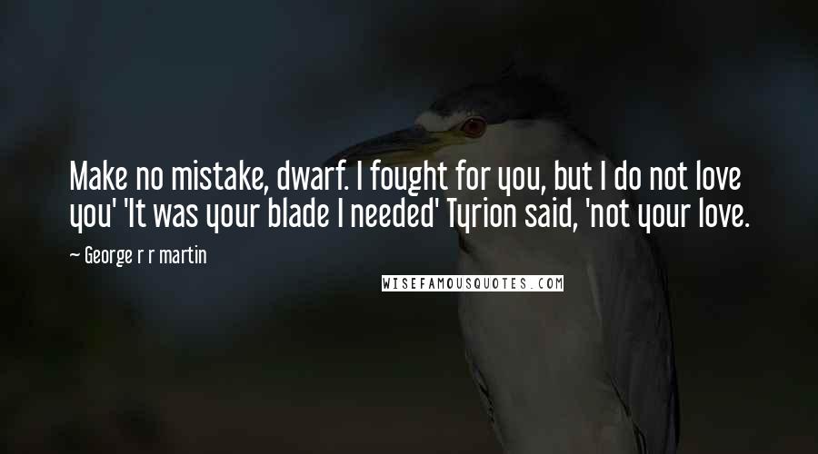 George R R Martin Quotes: Make no mistake, dwarf. I fought for you, but I do not love you' 'It was your blade I needed' Tyrion said, 'not your love.