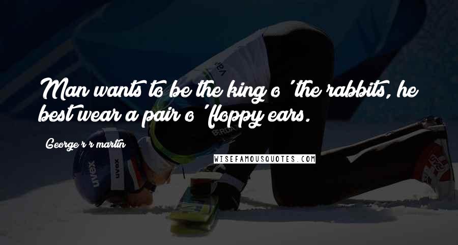 George R R Martin Quotes: Man wants to be the king o' the rabbits, he best wear a pair o' floppy ears.