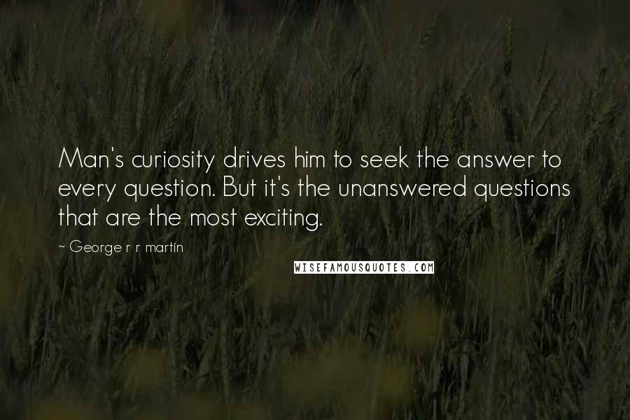 George R R Martin Quotes: Man's curiosity drives him to seek the answer to every question. But it's the unanswered questions that are the most exciting.