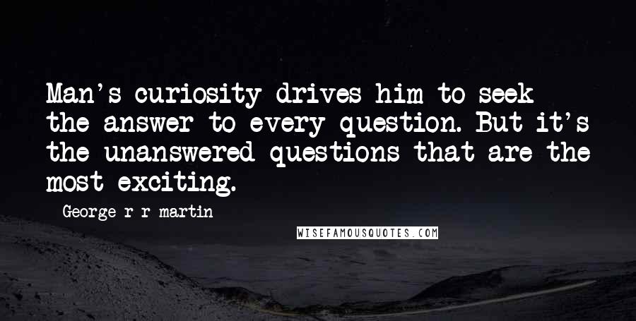 George R R Martin Quotes: Man's curiosity drives him to seek the answer to every question. But it's the unanswered questions that are the most exciting.