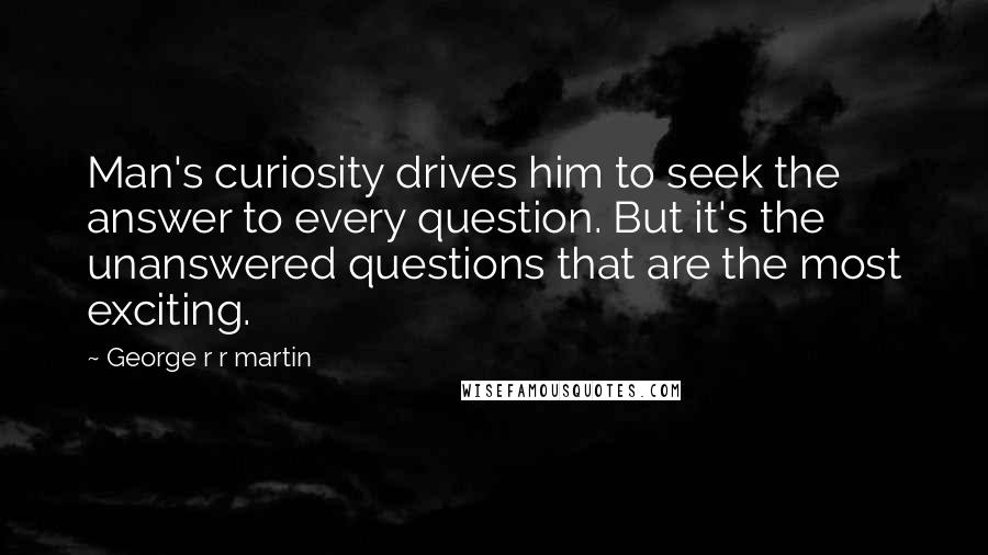 George R R Martin Quotes: Man's curiosity drives him to seek the answer to every question. But it's the unanswered questions that are the most exciting.