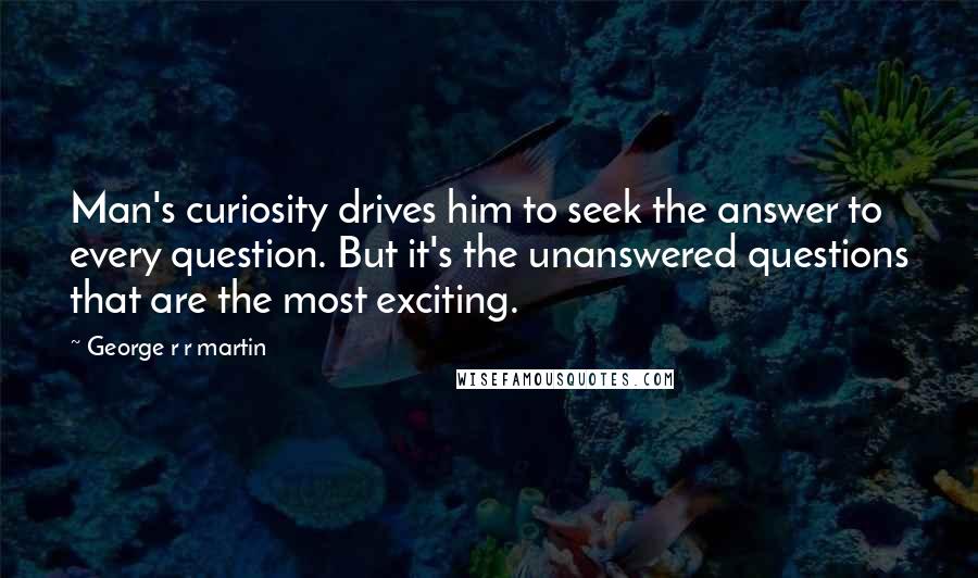 George R R Martin Quotes: Man's curiosity drives him to seek the answer to every question. But it's the unanswered questions that are the most exciting.