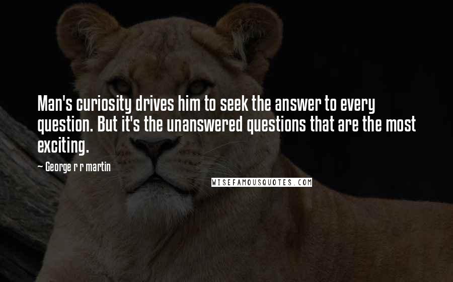 George R R Martin Quotes: Man's curiosity drives him to seek the answer to every question. But it's the unanswered questions that are the most exciting.