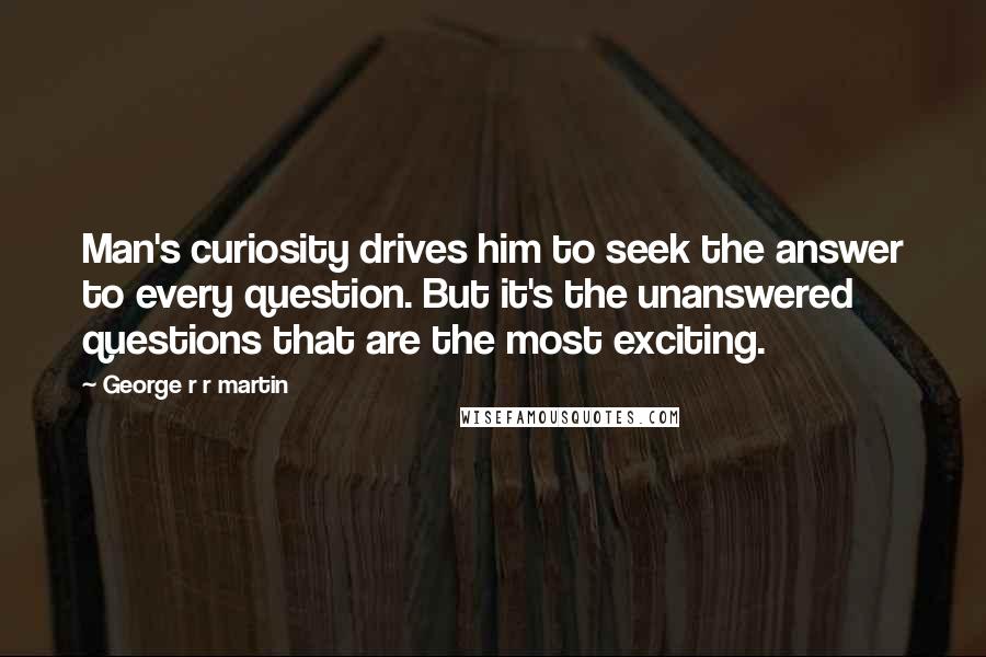 George R R Martin Quotes: Man's curiosity drives him to seek the answer to every question. But it's the unanswered questions that are the most exciting.