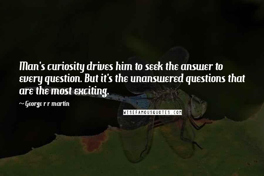 George R R Martin Quotes: Man's curiosity drives him to seek the answer to every question. But it's the unanswered questions that are the most exciting.