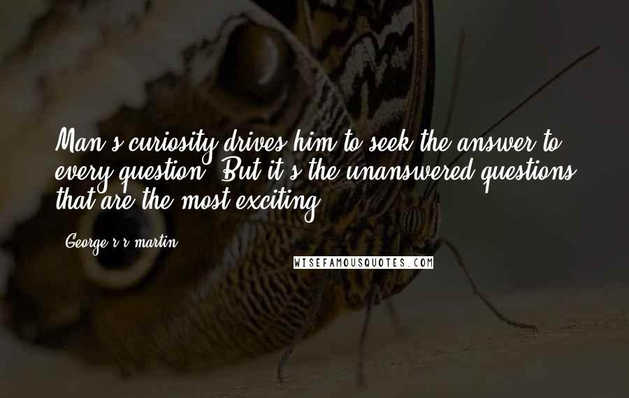 George R R Martin Quotes: Man's curiosity drives him to seek the answer to every question. But it's the unanswered questions that are the most exciting.