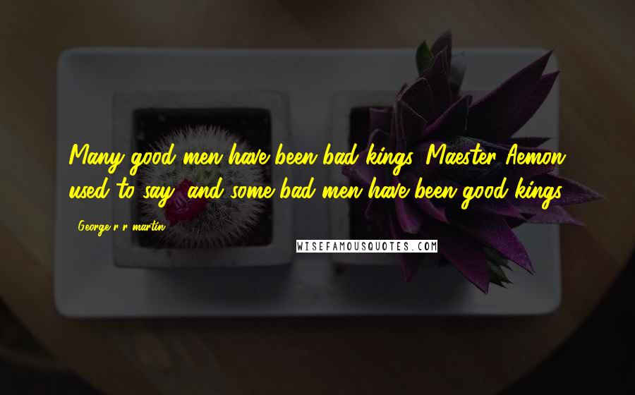 George R R Martin Quotes: Many good men have been bad kings, Maester Aemon used to say, and some bad men have been good kings.