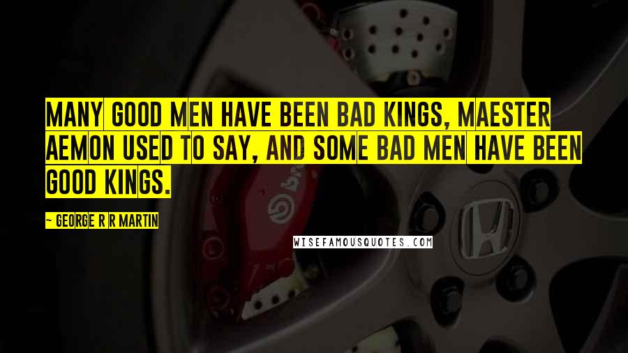 George R R Martin Quotes: Many good men have been bad kings, Maester Aemon used to say, and some bad men have been good kings.