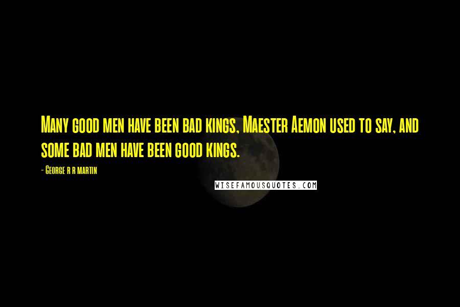 George R R Martin Quotes: Many good men have been bad kings, Maester Aemon used to say, and some bad men have been good kings.