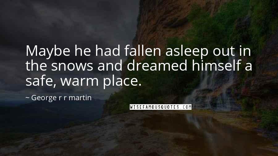 George R R Martin Quotes: Maybe he had fallen asleep out in the snows and dreamed himself a safe, warm place.