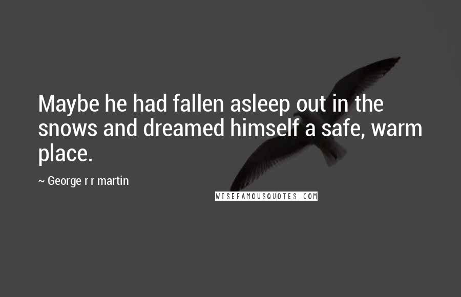 George R R Martin Quotes: Maybe he had fallen asleep out in the snows and dreamed himself a safe, warm place.