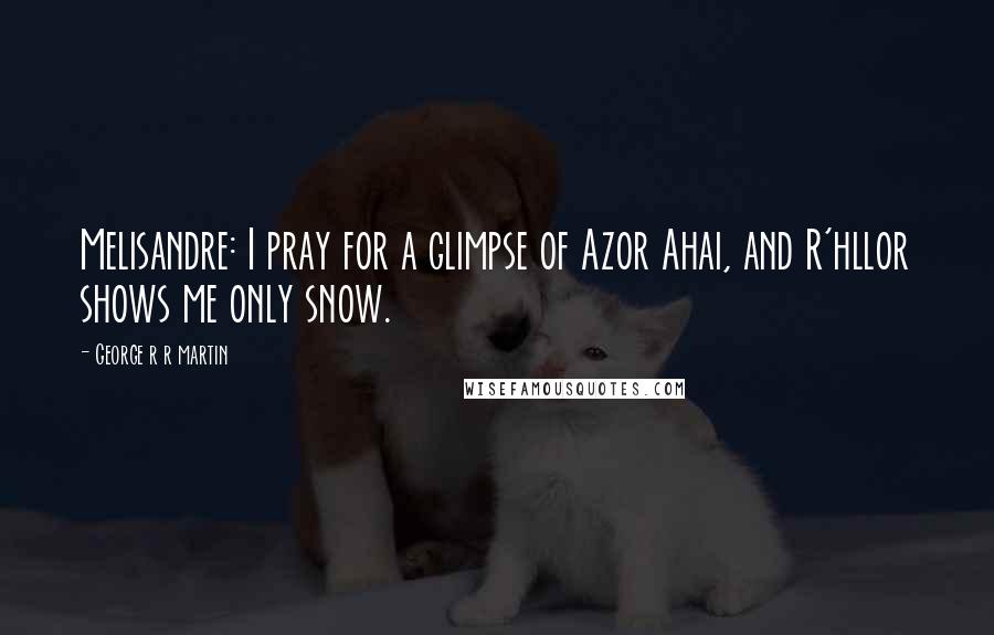 George R R Martin Quotes: Melisandre: I pray for a glimpse of Azor Ahai, and R'hllor shows me only snow.