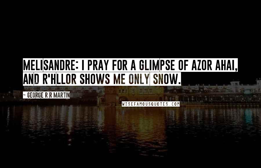 George R R Martin Quotes: Melisandre: I pray for a glimpse of Azor Ahai, and R'hllor shows me only snow.
