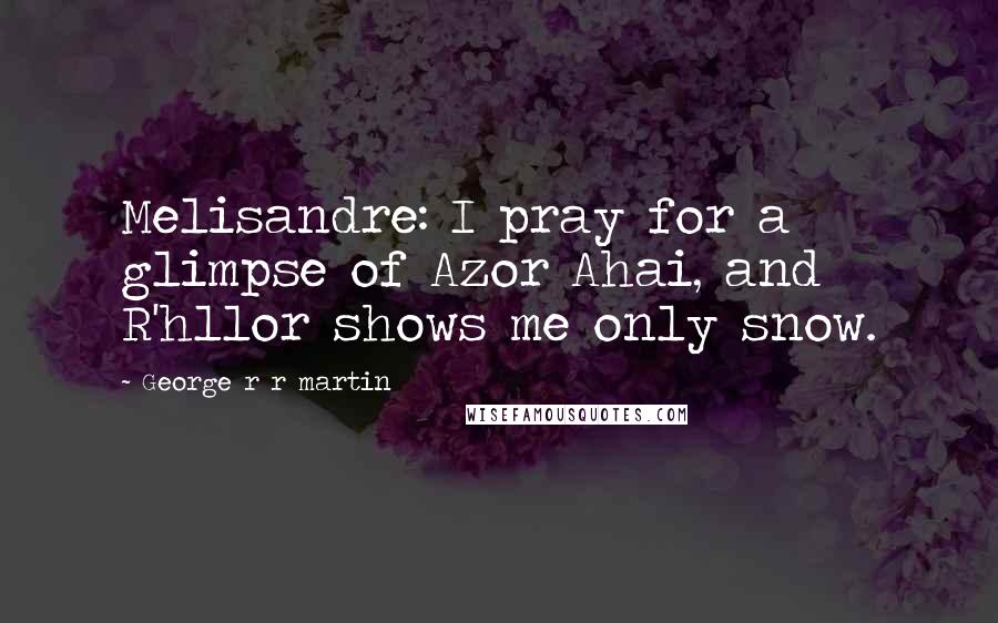 George R R Martin Quotes: Melisandre: I pray for a glimpse of Azor Ahai, and R'hllor shows me only snow.