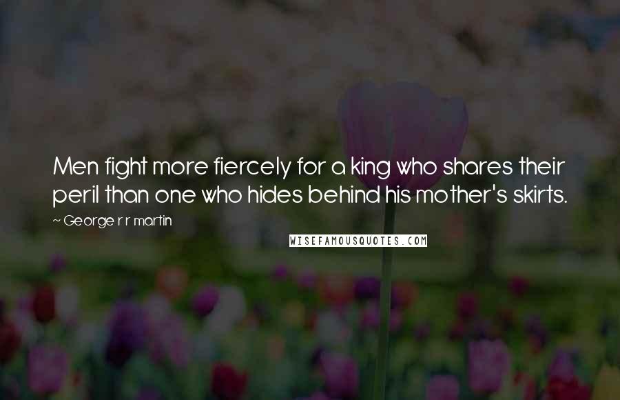 George R R Martin Quotes: Men fight more fiercely for a king who shares their peril than one who hides behind his mother's skirts.