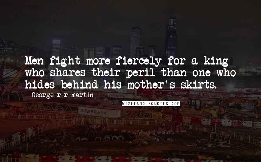 George R R Martin Quotes: Men fight more fiercely for a king who shares their peril than one who hides behind his mother's skirts.