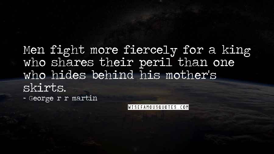 George R R Martin Quotes: Men fight more fiercely for a king who shares their peril than one who hides behind his mother's skirts.