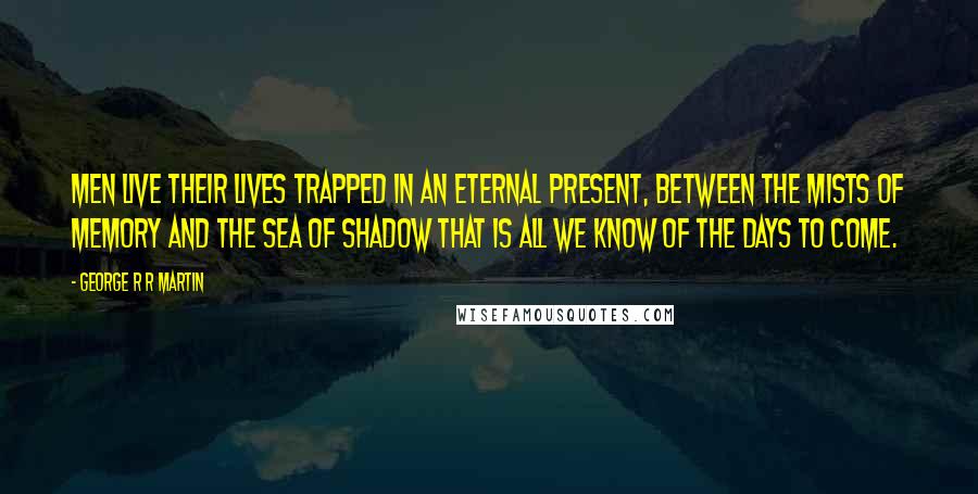 George R R Martin Quotes: Men live their lives trapped in an eternal present, between the mists of memory and the sea of shadow that is all we know of the days to come.