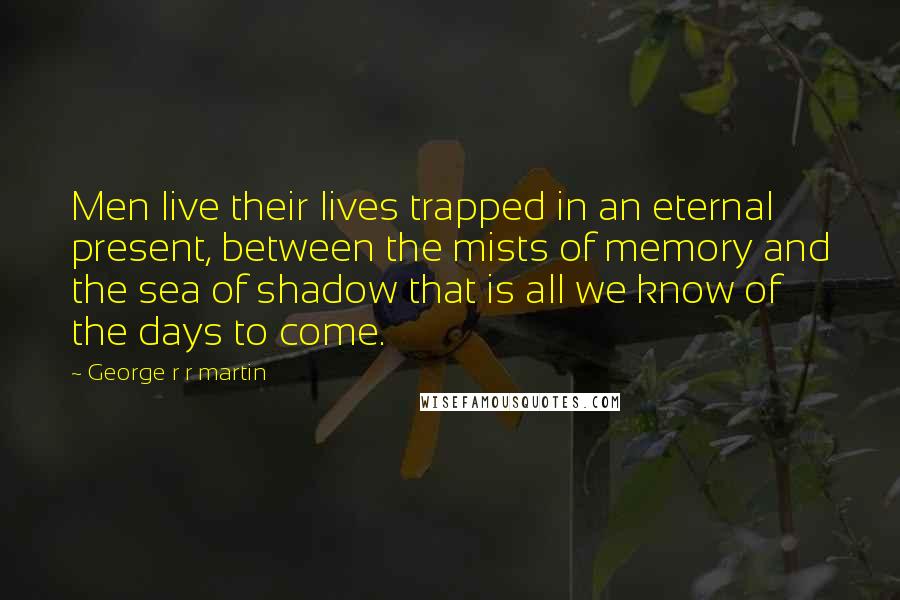 George R R Martin Quotes: Men live their lives trapped in an eternal present, between the mists of memory and the sea of shadow that is all we know of the days to come.