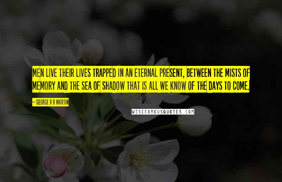 George R R Martin Quotes: Men live their lives trapped in an eternal present, between the mists of memory and the sea of shadow that is all we know of the days to come.