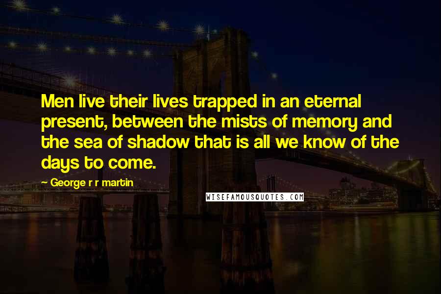 George R R Martin Quotes: Men live their lives trapped in an eternal present, between the mists of memory and the sea of shadow that is all we know of the days to come.