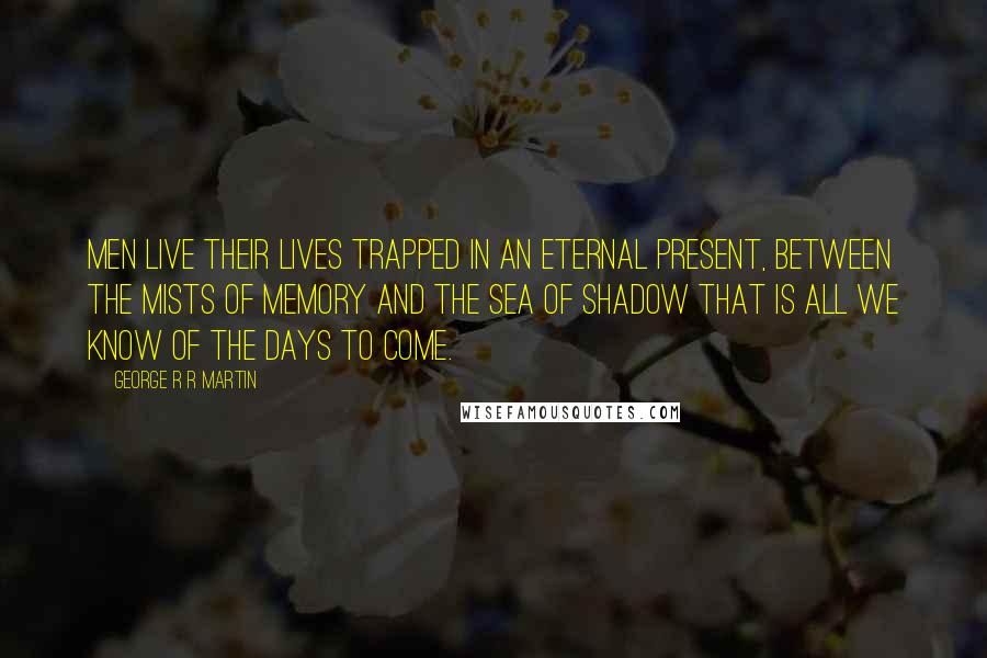 George R R Martin Quotes: Men live their lives trapped in an eternal present, between the mists of memory and the sea of shadow that is all we know of the days to come.