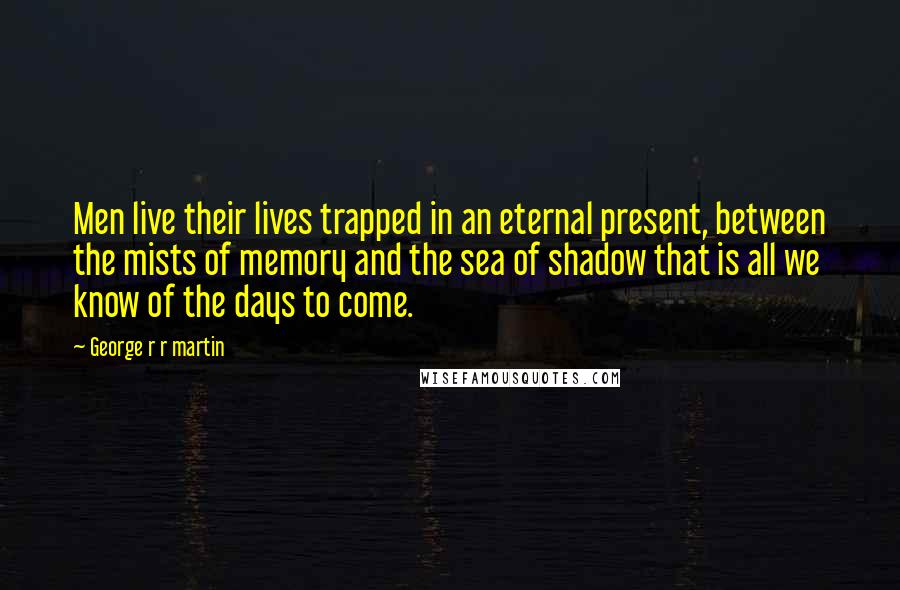 George R R Martin Quotes: Men live their lives trapped in an eternal present, between the mists of memory and the sea of shadow that is all we know of the days to come.