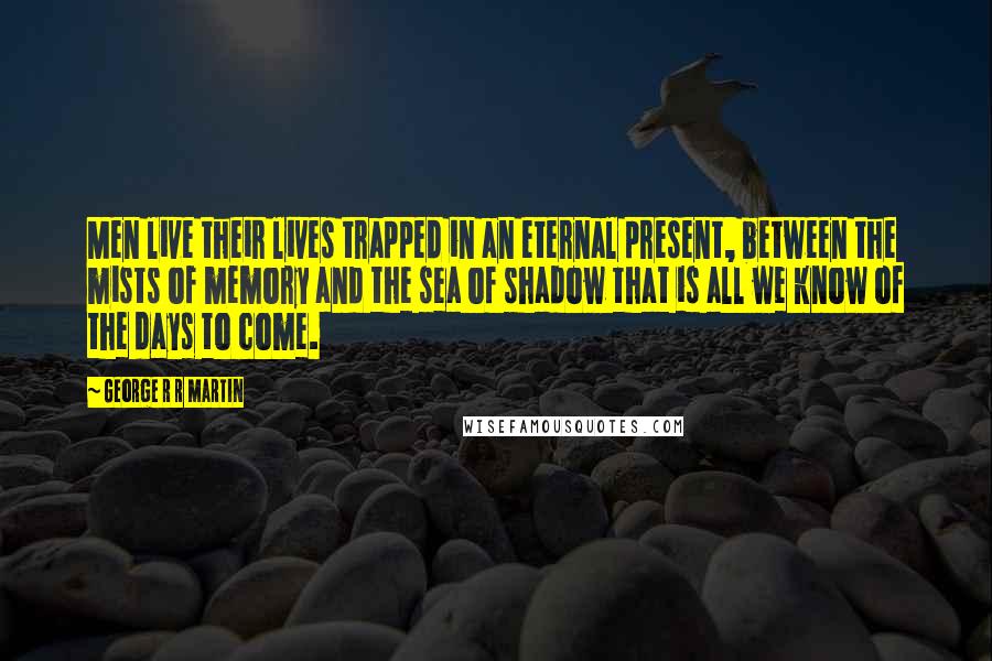 George R R Martin Quotes: Men live their lives trapped in an eternal present, between the mists of memory and the sea of shadow that is all we know of the days to come.