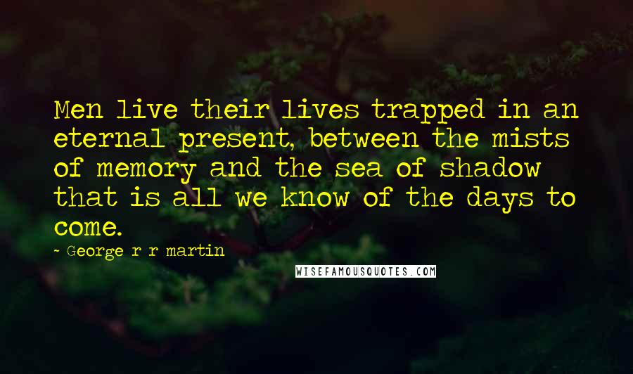 George R R Martin Quotes: Men live their lives trapped in an eternal present, between the mists of memory and the sea of shadow that is all we know of the days to come.