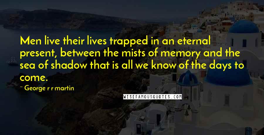 George R R Martin Quotes: Men live their lives trapped in an eternal present, between the mists of memory and the sea of shadow that is all we know of the days to come.