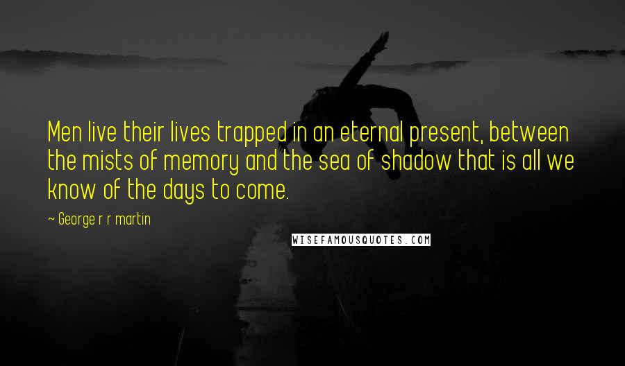 George R R Martin Quotes: Men live their lives trapped in an eternal present, between the mists of memory and the sea of shadow that is all we know of the days to come.