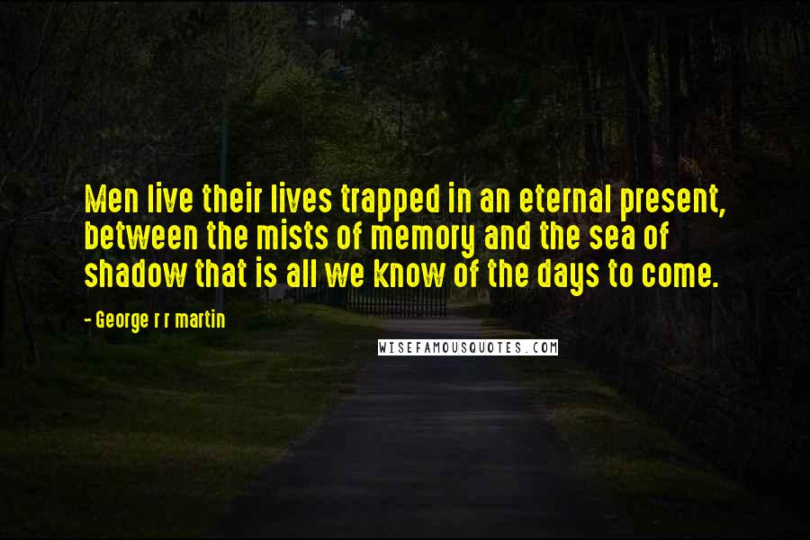 George R R Martin Quotes: Men live their lives trapped in an eternal present, between the mists of memory and the sea of shadow that is all we know of the days to come.