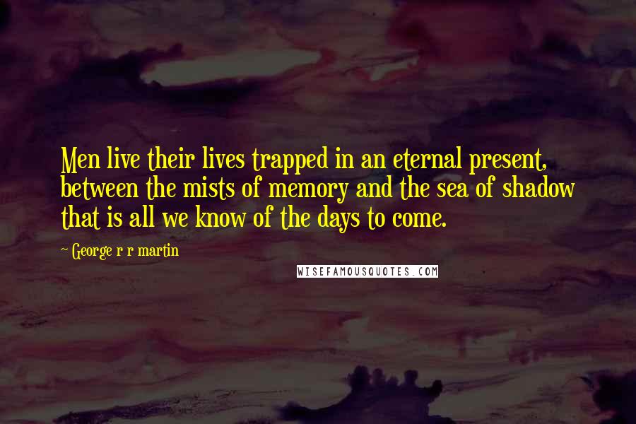 George R R Martin Quotes: Men live their lives trapped in an eternal present, between the mists of memory and the sea of shadow that is all we know of the days to come.