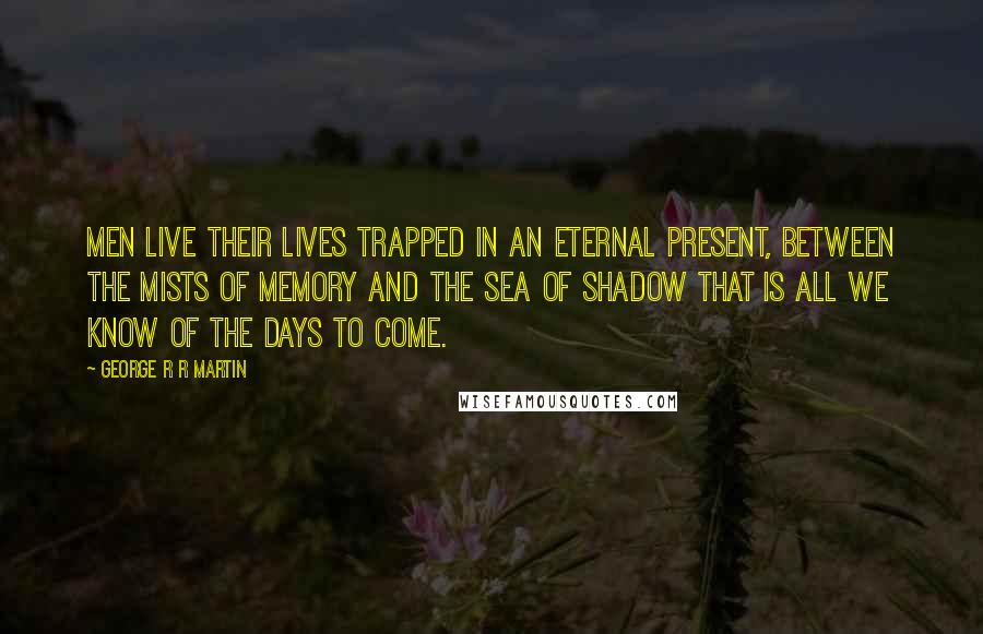 George R R Martin Quotes: Men live their lives trapped in an eternal present, between the mists of memory and the sea of shadow that is all we know of the days to come.